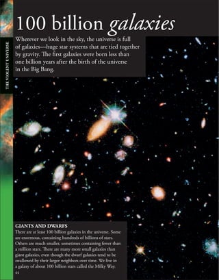 100 billion galaxies
Wherever we look in the sky, the universe is full
of galaxies—huge star systems that are tied together
by gravity. The first galaxies were born less than
one billion years after the birth of the universe
in the Big Bang.
44
GIANTS AND DWARFS
There are at least 100 billion galaxies in the universe. Some
are enormous, containing hundreds of billions of stars.
Others are much smaller, sometimes containing fewer than
a million stars. There are many more small galaxies than
giant galaxies, even though the dwarf galaxies tend to be
swallowed by their larger neighbors over time. We live in
a galaxy of about 100 billion stars called the Milky Way.
THE
VIOLENT
UNIVERSE
 