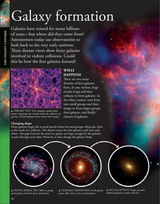 Galaxy formation
Galaxies have existed for many billions
of years—but where did they come from?
Astronomers today use observatories to
look back to the very early universe.
These distant views show fuzzy galaxies
involved in violent collisions. Could
this be how the first galaxies formed?
46
46
u YOUNG SPIRAL NGC 300 is a young
spiral galaxy with lots of star formation.
u TEENAGE TRANSITION As the galaxy
grows older, there is less star formation.
u OLD ELLIPTICAL Large, gas-poor
elliptical galaxies contain old stars.
u THEORY TEST This computer model shows
matter clumping into strands under the influence of
gravity. The first galaxies form inside these strands.
WHAT
HAPPENS?
There are two main
theories of how galaxies
form. In one version, huge
clouds of gas and dust
collapse to form galaxies. In
the other version, stars form
into small groups and then
merge to form larger groups,
then galaxies, and finally
clusters of galaxies.
Changing shape
Many galaxies begin life as small spirals before becoming larger ellipticals, often
as the result of a collision. This doesn’t mean that the galaxies crash into each
other—the gaps between the stars in a galaxy are large enough for the galaxies
to pass through each other. However, it does change the galaxy’s shape.
THE
VIOLENT
UNIVERSE
 