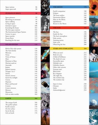 Space nations
Super spacecraft
HUMANS IN SPACE
Space pioneers
Becoming an astronaut
Space walking
Living in space
Animals in space
Extending the house
The first space stations
The International Space Station
Science in space
Space tourism
Future flyers
Reaching for the stars
SOLAR SYSTEM
Birth of the solar system
The Sun’s family
Mercury
Venus
Views of Venus
Mars
Missions to Mars
Martian sand art
Asteroids
Jupiter
Jupiter’s moons
Voyager 1 & 2
Saturn
Saturn’s moons
Saturn by sunlight
Uranus
Neptune
Pluto and beyond
Comets
Comet missions
Meteors
Meteorites
Life on other worlds
EARTH
The unique Earth
The perfect planet
Earth’s seasons
On the surface
Up in the sky
Life on Earth
86
88
90
92
94
96
98
100
102
104
106
108
110
112
114
116
118
120
122
124
126
128
130
132
134
136
138
140
142
144
146
148
150
152
154
156
158
160
162
164
166
168
170
172
174
176
THE MOON
Earth’s companion
Eclipses
The lunar surface
Destination Moon
Man on the Moon
Splashdown!
Return to the Moon
THE SUN
The Sun
Inside the Sun
The Sun’s atmosphere
Solar storms
Amazing aurora
Solar cycle
Observing the Sun
STARS AND STARGAZING
What are stars?
Birth of a star
A flash of brilliance
The death of a star
Interstellar space
Multiple stars
Globular clusters
Other solar systems
Extreme stars
Black holes
Be a skygazer
The night sky
The northern sky
The southern sky
Space in time
Glossary
Index
Acknowledgments
178
180
182
184
186
188
190
192
194
196
198
200
202
204
206
208
210
212
214
216
218
220
222
224
226
228
230
232
234
236
238
240
244
248
254
 