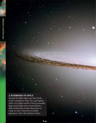 A SOMBRERO IN SPACE
Around 28 million light-years from Earth,
in the constellation Virgo, lies a spiral galaxy
with a very bright nucleus. It has an unusually
large central bulge and is surrounded by a
dark, inclined lane of dust (shown here in
a side-on view). Named for its hatlike
appearance, this is the Sombrero Galaxy.
THE
VIOLENT
UNIVERSE
 