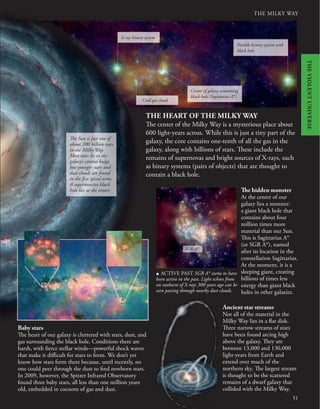 THE MILKY WAY
51
Baby stars
The heart of our galaxy is cluttered with stars, dust, and
gas surrounding the black hole. Conditions there are
harsh, with fierce stellar winds—powerful shock waves
that make it difficult for stars to form. We don’t yet
know how stars form there because, until recently, no
one could peer through the dust to find newborn stars.
In 2009, however, the Spitzer Infrared Observatory
found three baby stars, all less than one million years
old, embedded in cocoons of gas and dust.
The hidden monster
At the center of our
galaxy lies a monster:
a giant black hole that
contains about four
million times more
material than our Sun.
This is Sagittarius A*
(or SGR A*), named
after its location in the
constellation Sagittarius.
At the moment, it is a
sleeping giant, creating
billions of times less
energy than giant black
holes in other galaxies.
u ACTIVE PAST SGR A* seems to have
been active in the past. Light echoes from
an outburst of X-rays 300 years ago can be
seen passing through nearby dust clouds.
SGR A*
The Sun is just one of
about 200 billion stars
in the Milky Way.
Most stars lie in the
galaxy’s central bulge,
but younger stars and
dust clouds are found
in the five spiral arms.
A supermassive black
hole lies at the center.
Ancient star streams
Not all of the material in the
Milky Way lies in a flat disk.
Three narrow streams of stars
have been found arcing high
above the galaxy. They are
between 13,000 and 130,000
light-years from Earth and
extend over much of the
northern sky. The largest stream
is thought to be the scattered
remains of a dwarf galaxy that
collided with the Milky Way.
X-ray binary system
Possible binary system with
black hole
Center of galaxy containing
black hole (Sagittarius A*)
Cold gas cloud
THE HEART OF THE MILKY WAY
The center of the Milky Way is a mysterious place about
600 light-years across. While this is just a tiny part of the
galaxy, the core contains one-tenth of all the gas in the
galaxy, along with billions of stars. These include the
remains of supernovas and bright sources of X-rays, such
as binary systems (pairs of objects) that are thought to
contain a black hole.
THE
VIOLENT
UNIVERSE
 