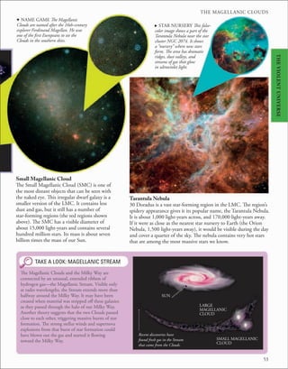 THE MAGELLANIC CLOUDS
53
d NAME GAME The Magellanic
Clouds are named after the 16th-century
explorer Ferdinand Magellan. He was
one of the first Europeans to see the
Clouds in the southern skies.
Small Magellanic Cloud
The Small Magellanic Cloud (SMC) is one of
the most distant objects that can be seen with
the naked eye. This irregular dwarf galaxy is a
smaller version of the LMC. It contains less
dust and gas, but it still has a number of
star-forming regions (the red regions shown
above). The SMC has a visible diameter of
about 15,000 light-years and contains several
hundred million stars. Its mass is about seven
billion times the mass of our Sun.
TAKE A LOOK: MAGELLANIC STREAM
The Magellanic Clouds and the Milky Way are
connected by an unusual, extended ribbon of
hydrogen gas—the Magellanic Stream. Visible only
at radio wavelengths, the Stream extends more than
halfway around the Milky Way. It may have been
created when material was stripped off these galaxies
as they passed through the halo of our Milky Way.
Another theory suggests that the two Clouds passed
close to each other, triggering massive bursts of star
formation. The strong stellar winds and supernova
explosions from that burst of star formation could
have blown out the gas and started it flowing
toward the Milky Way.
Tarantula Nebula
30 Doradus is a vast star-forming region in the LMC. The region’s
spidery appearance gives it its popular name, the Tarantula Nebula.
It is about 1,000 light-years across, and 170,000 light-years away.
If it were as close as the nearest star nursery to Earth (the Orion
Nebula, 1,500 light-years away), it would be visible during the day
and cover a quarter of the sky. The nebula contains very hot stars
that are among the most massive stars we know.
. STAR NURSERY This false-
color image shows a part of the
Tarantula Nebula near the star
cluster NGC 2074. It shows
a “nursery” where new stars
form. The area has dramatic
ridges, dust valleys, and
streams of gas that glow
in ultraviolet light.
SMALL MAGELLANIC
CLOUD
LARGE
MAGELLANIC
CLOUD
SUN
Recent discoveries have
found fresh gas in the Stream
that came from the Clouds.
THE
VIOLENT
UNIVERSE
 