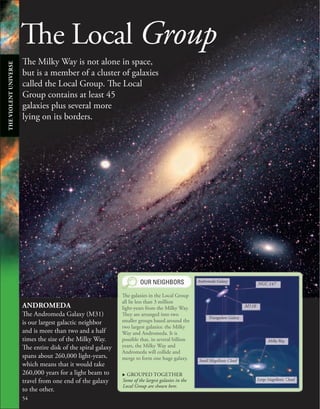 The Local Group
The Milky Way is not alone in space,
but is a member of a cluster of galaxies
called the Local Group. The Local
Group contains at least 45
galaxies plus several more
lying on its borders.
ANDROMEDA
The Andromeda Galaxy (M31)
is our largest galactic neighbor
and is more than two and a half
times the size of the Milky Way.
The entire disk of the spiral galaxy
spans about 260,000 light-years,
which means that it would take
260,000 years for a light beam to
travel from one end of the galaxy
to the other.
54
OUR NEIGHBORS
The galaxies in the Local Group
all lie less than 3 million
light-years from the Milky Way.
They are arranged into two
smaller groups based around the
two largest galaxies: the Milky
Way and Andromeda. It is
possible that, in several billion
years, the Milky Way and
Andromeda will collide and
merge to form one huge galaxy.
. GROUPED TOGETHER
Some of the largest galaxies in the
Local Group are shown here.
NGC 147
M110
Triangulum Galaxy
Andromeda Galaxy
Small Magellanic Cloud
Large Magellanic Cloud
Milky Way
THE
VIOLENT
UNIVERSE
 