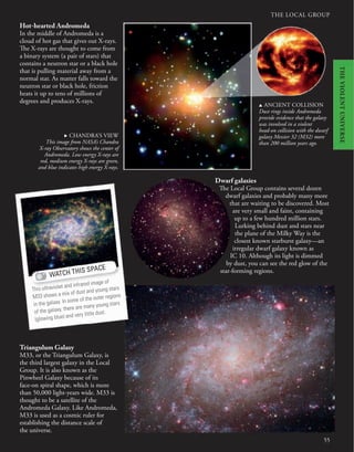 THE LOCAL GROUP
Hot-hearted Andromeda
In the middle of Andromeda is a
cloud of hot gas that gives out X-rays.
The X-rays are thought to come from
a binary system (a pair of stars) that
contains a neutron star or a black hole
that is pulling material away from a
normal star. As matter falls toward the
neutron star or black hole, friction
heats it up to tens of millions of
degrees and produces X-rays.
u ANCIENT COLLISION
Dust rings inside Andromeda
provide evidence that the galaxy
was involved in a violent
head-on collision with the dwarf
galaxy Messier 32 (M32) more
than 200 million years ago.
Triangulum Galaxy
M33, or the Triangulum Galaxy, is
the third largest galaxy in the Local
Group. It is also known as the
Pinwheel Galaxy because of its
face-on spiral shape, which is more
than 50,000 light-years wide. M33 is
thought to be a satellite of the
Andromeda Galaxy. Like Andromeda,
M33 is used as a cosmic ruler for
establishing the distance scale of
the universe.
Dwarf galaxies
The Local Group contains several dozen
dwarf galaxies and probably many more
that are waiting to be discovered. Most
are very small and faint, containing
up to a few hundred million stars.
Lurking behind dust and stars near
the plane of the Milky Way is the
closest known starburst galaxy—an
irregular dwarf galaxy known as
IC 10. Although its light is dimmed
by dust, you can see the red glow of the
star-forming regions.
55
. CHANDRA’S VIEW
This image from NASA’s Chandra
X-ray Observatory shows the center of
Andromeda. Low energy X-rays are
red, medium energy X-rays are green,
and blue indicates high energy X-rays.
WATCH THIS SPACE
This ultraviolet and infrared image of
M33 shows a mix of dust and young stars
in the galaxy. In some of the outer regions
of the galaxy, there are many young stars
(glowing blue) and very little dust.
THE
VIOLENT
UNIVERSE
 