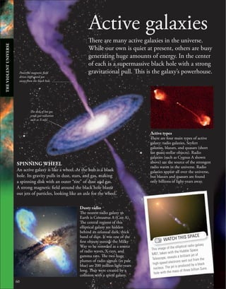 60
Active galaxies
There are many active galaxies in the universe.
While our own is quiet at present, others are busy
generating huge amounts of energy. In the center
of each is a supermassive black hole with a strong
gravitational pull. This is the galaxy’s powerhouse.
SPINNING WHEEL
An active galaxy is like a wheel. At the hub is a black
hole. Its gravity pulls in dust, stars, and gas, making
a spinning disk with an outer “tire” of dust and gas.
A strong magnetic field around the black hole blasts
out jets of particles, looking like an axle for the wheel.
Dusty radio
The nearest radio galaxy to
Earth is Centaurus A (Cen A).
The central regions of this
elliptical galaxy are hidden
behind an unusual dark, thick
band of dust. It was one of the
first objects outside the Milky
Way to be recorded as a source
of radio waves, X-rays, and
gamma rays. The two huge
plumes of radio signals (in pale
blue) are 200 million light-years
long. They were created by a
collision with a spiral galaxy.
Active types
There are four main types of active
galaxy: radio galaxies, Seyfert
galaxies, blazars, and quasars (short
for quasi-stellar objects). Radio
galaxies (such as Cygnus A shown
above) are the source of the strongest
radio waves in the universe. Radio
galaxies appear all over the universe,
but blazars and quasars are found
only billions of light-years away.
Powerful magnetic field
drives high-speed jets
away from the black hole.
The disk of hot gas
sends out radiation
such as X-rays.
WATCH THIS SPACE
This image of the elliptical radio galaxy
M87, taken with the Hubble Space
Telescope, reveals a brilliant jet of
high-speed electrons sent out from the
nucleus. The jet is produced by a black
hole with the mass of three billion Suns.
THE
VIOLENT
UNIVERSE
 