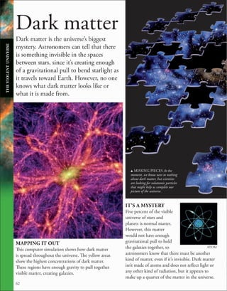 62
IT’S A MYSTERY
Five percent of the visible
universe of stars and
planets is normal matter.
However, this matter
would not have enough
gravitational pull to hold
the galaxies together, so
astronomers know that there must be another
kind of matter, even if it’s invisible. Dark matter
isn’t made of atoms and does not reflect light or
any other kind of radiation, but it appears to
make up a quarter of the matter in the universe.
ATOM
u MISSING PIECES At the
moment, we know next to nothing
about dark matter, but scientists
are looking for subatomic particles
that might help us complete our
picture of the universe.
Dark matter is the universe’s biggest
mystery. Astronomers can tell that there
is something invisible in the spaces
between stars, since it’s creating enough
of a gravitational pull to bend starlight as
it travels toward Earth. However, no one
knows what dark matter looks like or
what it is made from.
MAPPING IT OUT
This computer simulation shows how dark matter
is spread throughout the universe. The yellow areas
show the highest concentrations of dark matter.
These regions have enough gravity to pull together
visible matter, creating galaxies.
Dark matter
THE
VIOLENT
UNIVERSE
 