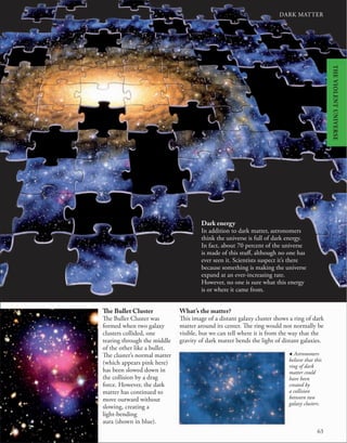 DARK MATTER
DARK MATTER
63
The Bullet Cluster
The Bullet Cluster was
formed when two galaxy
clusters collided, one
tearing through the middle
of the other like a bullet.
The cluster’s normal matter
(which appears pink here)
has been slowed down in
the collision by a drag
force. However, the dark
matter has continued to
move outward without
slowing, creating a
light-bending
aura (shown in blue).
What’s the matter?
This image of a distant galaxy cluster shows a ring of dark
matter around its center. The ring would not normally be
visible, but we can tell where it is from the way that the
gravity of dark matter bends the light of distant galaxies.
, Astronomers
believe that this
ring of dark
matter could
have been
created by
a collision
between two
galaxy clusters.
Dark energy
In addition to dark matter, astronomers
think the universe is full of dark energy.
In fact, about 70 percent of the universe
is made of this stuff, although no one has
ever seen it. Scientists suspect it’s there
because something is making the universe
expand at an ever-increasing rate.
However, no one is sure what this energy
is or where it came from.
THE
VIOLENT
UNIVERSE
 