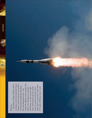 LIFTOFF!
3,
2,
1...
...
And
Soyuz
TMA-16
blasts
off
on
a
mission
to
the
International
Space
Station.
Its
four
boosters
burned
for
118
seconds,
producing
blinding
fire
and
deafening
noise—but
inside
the
tightly
sealed
capsule,
the
three
crew
members
just
heard
a
dull
drone.
It
took
around
eight
and
a
half
minutes
for
the
rocket
stages
to
separate
and
the
Soyuz
spacecraft
to
reach
low
Earth
orbit,
125
miles
(200
km)
above
Earth.
 