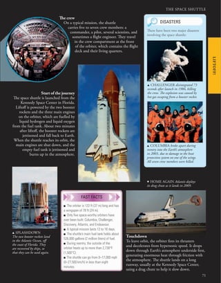 THE SPACE SHUTTLE
71
Start of the journey
The space shuttle is launched from the
Kennedy Space Center in Florida.
Liftoff is powered by the two booster
rockets and the three main engines
on the orbiter, which are fuelled by
liquid hydrogen and liquid oxygen
from the fuel tank. About two minutes
after liftoff, the booster rockets are
jettisoned and fall back to Earth.
When the shuttle reaches its orbit, the
main engines are shut down, and the
empty fuel tank is jettisoned and
burns up in the atmosphere.
Touchdown
To leave orbit, the orbiter fires its thrusters
and decelerates from hypersonic speed. It drops
down through Earth’s atmosphere underside first,
generating enormous heat through friction with
the atmosphere. The shuttle lands on a long
runway, usually at the Kennedy Space Center,
using a drag chute to help it slow down.
The crew
On a typical mission, the shuttle
carries five to seven crew members: a
commander, a pilot, several scientists, and
sometimes a flight engineer. They travel
in the crew compartment at the front
of the orbiter, which contains the flight
deck and their living quarters.
u SPLASHDOWN
The two booster rockets land
in the Atlantic Ocean, off
the coast of Florida. They
are recovered by ships, so
that they can be used again.
d HOME AGAIN Atlantis deploys
its drag chute as it lands in 2009.
DISASTERS
u CHALLENGER disintegrated 73
seconds after launch in 1986, killing
the crew. The explosion was caused by
hot gas escaping from a booster rocket.
u COLUMBIA broke apart during
reentry into the Earth’s atmosphere
in 2003, due to damage to the heat
protection system on one of the wings.
All seven crew members were killed.
There have been two major disasters
involving the space shuttle:
LIFTOFF!
■ The orbiter is 122 ft (37 m) long and has
a wingspan of 78 ft (24 m).
■ Only ﬁve space-worthy orbiters have
ever been built: Columbia, Challenger,
Discovery, Atlantis, and Endeavour.
■ A typical mission lasts 12 to 16 days.
■ The shuttle’s main fuel tank holds about
526,000 gallons (2 million liters) of fuel.
■ During reentry, the outside of the
orbiter heats up to more than 2,730°F
(1,500°C).
■ The shuttle can go from 0–17,000 mph
(0–27,500 km/h) in less than eight
minutes.
FAST FACTS
 