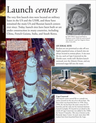 Launch centers
The very first launch sites were located on military
bases in the US and the USSR, and these have
remained the main US and Russian launch centers
ever since. Today, launch sites have been built or are
under construction in many countries, including
China, French Guiana, India, and South Korea.
u THE FIRST launch pad built at
Baikonur in the USSR was used to launch
both Sputnik 1 and Yuri Gagarin (shown
above) into orbit.
AN IDEAL SITE
Rockets are not permitted to take off over
highly populated areas, so launch sites are
always located in remote places. A site near
the sea, such as Cape Canaveral on the
Florida coast, works well. Rockets launch
eastward, over the Atlantic Ocean, and any
jettisoned stages fall into the water.
LIFTOFF!
d THIS ROCKET, shown in the
vehicle assembly building at the
Kennedy Space Center, was the
first Saturn V to be launched. It
was used on the Apollo 4 mission.
Cape Canaveral
This launch center started life as a missile test
center, located on the site of an old air base. The
first rocket was launched there in 1950. Since
1958, the site has been the main center for US
launches and the only one for manned missions.
Launch Complex 39, located on an island to the
north of Cape Canaveral, was added in the 1960s
for Saturn V launches. This area is known as the
Kennedy Space Center. In total, more than 500
rockets have been launched from the Cape.
 