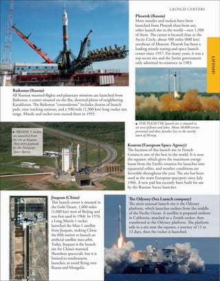 Plesetsk (Russia)
More missiles and rockets have been
launched from Plesetsk than from any
other launch site in the world—over 1,500
of them. The center is located close to the
Arctic Circle, about 500 miles (800 km)
northeast of Moscow. Plesetsk has been a
leading missile testing and space launch
center since 1957. For many years, it was a
top-secret site and the Soviet government
only admitted its existence in 1983.
u THE PLESETSK launch site is situated in
an area of forest and lakes. About 40,000 service
personnel and their families live in the nearby
town of Mirnyy.
LIFTOFF!
. ARIANE 5 rockets
are launched from
the site at Kourou.
They carry payloads
for the European
Space Agency.
Kourou (European Space Agency)
The location of this launch site in French
Guiana is one of the best in the world. It is near
the equator, which gives the maximum energy
boost from the Earth’s rotation for launches into
equatorial orbits, and weather conditions are
favorable throughout the year. The site has been
used as the main European spaceport since July
1966. A new pad has recently been built for use
by the Russian Soyuz launcher.
Jiuquan (China)
This launch center is situated in
the Gobi Desert, 1,000 miles
(1,600 km) west of Beijing and
was first used in 1960. In 1970,
a Long March-1 rocket
launched the Mao-1 satellite
from Jiuquan, making China
the fifth nation to launch an
artificial satellite into orbit.
Today, Jiuquan is the launch
site for China’s manned
Shenzhou spacecraft, but it is
limited to southeastern
launches, to avoid flying over
Russia and Mongolia.
The Odyssey (Sea Launch company)
The most unusual launch site is the Odyssey
platform, which launches rockets from the middle
of the Pacific Ocean. A satellite is prepared onshore
in California, attached to a Zenith rocket, then
transferred to the Odyssey platform. The platform
sails to a site near the equator, a journey of 11 to
12 days, then the rocket is launched.
Baikonur (Russia)
All Russian manned flights and planetary missions are launched from
Baikonur, a center situated on the flat, deserted plains of neighboring
Kazakhstan. The Baikonur “cosmodrome” includes dozens of launch
pads, nine tracking stations, and a 930 mile (1,500 km) long rocket test
range. Missile and rocket tests started there in 1955.
LAUNCH CENTERS
 