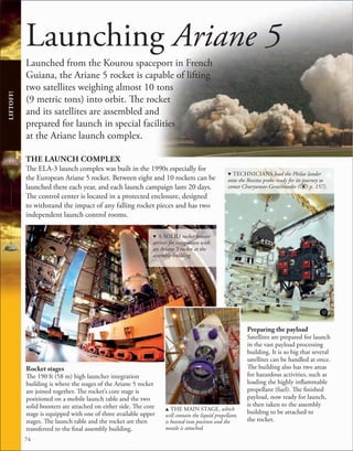 74
Launching Ariane 5
Launched from the Kourou spaceport in French
Guiana, the Ariane 5 rocket is capable of lifting
two satellites weighing almost 10 tons
(9 metric tons) into orbit. The rocket
and its satellites are assembled and
prepared for launch in special facilities
at the Ariane launch complex.
THE LAUNCH COMPLEX
The ELA-3 launch complex was built in the 1990s especially for
the European Ariane 5 rocket. Between eight and 10 rockets can be
launched there each year, and each launch campaign lasts 20 days.
The control center is located in a protected enclosure, designed
to withstand the impact of any falling rocket pieces and has two
independent launch control rooms.
Preparing the payload
Satellites are prepared for launch
in the vast payload processing
building. It is so big that several
satellites can be handled at once.
The building also has two areas
for hazardous activities, such as
loading the highly inflammable
propellant (fuel). The finished
payload, now ready for launch,
is then taken to the assembly
building to be attached to
the rocket.
LIFTOFF!
d TECHNICIANS load the Philae lander
onto the Rosetta probe ready for its journey to
comet Churyumov-Gerasimenko ( p. 157).
d A SOLID rocket booster
arrives for integration with
an Ariane 5 rocket at the
assembly building.
u THE MAIN STAGE, which
will contain the liquid propellant,
is hoisted into position and the
nozzle is attached.
Rocket stages
The 190 ft (58 m) high launcher integration
building is where the stages of the Ariane 5 rocket
are joined together. The rocket’s core stage is
positioned on a mobile launch table and the two
solid boosters are attached on either side. The core
stage is equipped with one of three available upper
stages. The launch table and the rocket are then
transferred to the final assembly building.
 