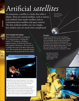 Artificial satellites
In astronomy, a satellite is a body that orbits a
planet. There are natural satellites, such as moons,
and artificial (man-made) satellites such as
communications satellites and space stations.
The first artificial satellite was very simple,
but modern ones are much more complicated.
76
IT’S GOOD TO TALK
Many artificial satellites are designed
for communication—sending data
such as TV broadcasts, cell phone
signals, pictures of clouds and land use,
and scientific information. The owners of
a satellite also need to be able to keep track
of it. This is mainly done using dish-shaped
antennas on the ground and on the satellite.
■ Satellites have to power themselves. This is usually
done by using large solar arrays (“wings”) crammed with
light-sensitive solar cells. The arrays are many yards
long and have to be folded during launch.
■ The solar cells can provide several kilowatts of power,
although they become less efﬁcient as they get older.
■ The arrays can be turned so that they always collect as
much sunlight as possible. When the satellite goes into
shadow, it gets its power from rechargeable batteries.
LIFTOFF!
Four antennas on
Sputnik transmitted
radio signals.
Sputnik 1
Launched on October 4, 1957, the Russian
satellite Sputnik 1 was the first artificial satellite
to be successfully placed in orbit around Earth.
The 23 in (58 cm) diameter aluminum ball
carried four wire antennas up to 10 ft (3 m) long.
Sputnik’s beeping signals continued for 21 days,
but it survived in orbit for 92 days before
burning up during reentry on January 4, 1958.
I’VE GOT THE POWER
, LASER LOCATOR
The precise orbits of some
satellites are worked out
by bouncing laser pulses
off the satellite.
 