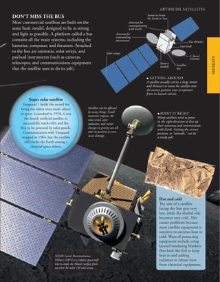ARTIFICIAL SATELLITES
DON’T MISS THE BUS
Most commercial satellites are built on the
same basic model, designed to be as strong
and light as possible. A platform called a bus
contains all the main systems, including the
batteries, computer, and thrusters. Attached
to the bus are antennas, solar arrays, and
payload instruments (such as cameras,
telescopes, and communications equipment
that the satellite uses to do its job).
, POINT IT RIGHT
Many satellites need to point
in the right direction to line up
their antennas and communicate
with Earth. Getting the correct
position, or “attitude,” can be
a tricky job!
LIFTOFF!
Super solar satellite
Vanguard 1 holds the record for
being the oldest man-made object
in space. Launched in 1958, it was
the fourth artificial satellite to
successfully reach orbit and the
first to be powered by solar panels.
Communication with Vanguard
stopped in 1964, but the satellite
still circles the Earth among a
cloud of space debris.
Hot and cold
The side of a satellite
facing the Sun gets very
hot, while the shaded side
becomes very cold. This
causes problems because
most satellite equipment is
sensitive to extreme heat or
cold. Ways of protecting
equipment include using
layered insulating blankets
that look like foil to keep
heat in and adding
radiators to release heat
from electrical equipment.
NASA’s Lunar Reconnaissance
Orbiter (LRO) is a robotic spacecraft
sent to study the Moon’s surface from
an orbit 30 miles (50 km) away.
Satellites can be affected
by many things. Small
meteorite impacts, the
solar wind, solar
radiation, and minor
changes in gravity can all
alter its position or even
cause damage.
u GETTING AROUND
A satellite usually carries a large motor
and thrusters to move the satellite into
the correct position once it separates
from its launch vehicle.
Antenna for
communicating
with Earth
Sensor to locate
the Earth or Sun
Gas thruster
Fuel tank
C-band
antenna
Satellite
bus
Battery
module
Antenna for
transmitting
microwaves
Solar arrays
 