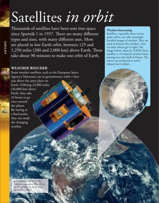 Satellites in orbit
Thousands of satellites have been sent into space
since Sputnik 1 in 1957. There are many different
types and sizes, with many different uses. Most
are placed in low Earth orbit, between 125 and
1,250 miles (200 and 2,000 km) above Earth. These
take about 90 minutes to make one orbit of Earth.
WEATHER WATCHER
Some weather satellites, such as the European Space
Agency’s Meteosats, are in geostationary orbit—they
stay above the same place on
Earth. Orbiting 22,000 miles
(36,000 km) above
Earth, they take
24 hours to go
once around
the planet.
By staring at
a fixed point,
they can study
the changing
weather.
LIFTOFF!
Weather forecasting
Satellites, especially those in low
polar orbits, can take amazingly
detailed images of weather. They are
used to forecast the weather—but
we don’t always get it right! The
image below, taken by NASA’s Terra
satellite, is of tropical cyclone Gonu
passing over the Gulf of Oman. The
storm was predicted to travel
inland, but it didn’t.
u STAYING POWER This
Meteosat stays above West Africa,
on the equator. As Earth turns,
the satellite follows.
 