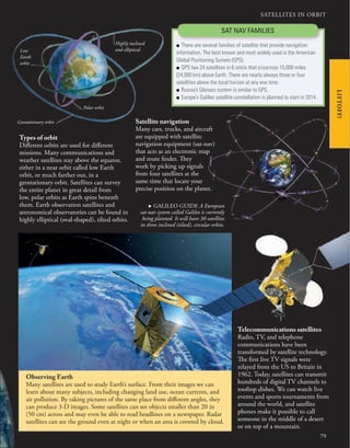 SATELLITES IN ORBIT
79
LIFTOFF!
Types of orbit
Different orbits are used for different
missions. Many communications and
weather satellites stay above the equator,
either in a near orbit called low Earth
orbit, or much farther out, in a
geostationary orbit. Satellites can survey
the entire planet in great detail from
low, polar orbits as Earth spins beneath
them. Earth observation satellites and
astronomical observatories can be found in
highly elliptical (oval-shaped), tilted orbits.
Low
Earth
orbit
Geostationary orbit
Polar orbit
Highly inclined
and elliptical
Telecommunications satellites
Radio, TV, and telephone
communications have been
transformed by satellite technology.
The first live TV signals were
relayed from the US to Britain in
1962. Today, satellites can transmit
hundreds of digital TV channels to
rooftop dishes. We can watch live
events and sports tournaments from
around the world, and satellite
phones make it possible to call
someone in the middle of a desert
or on top of a mountain.
Observing Earth
Many satellites are used to study Earth’s surface. From their images we can
learn about many subjects, including changing land use, ocean currents, and
air pollution. By taking pictures of the same place from different angles, they
can produce 3-D images. Some satellites can see objects smaller than 20 in
(50 cm) across and may even be able to read headlines on a newspaper. Radar
satellites can see the ground even at night or when an area is covered by cloud.
Satellite navigation
Many cars, trucks, and aircraft
are equipped with satellite
navigation equipment (sat-nav)
that acts as an electronic map
and route finder. They
work by picking up signals
from four satellites at the
same time that locate your
precise position on the planet.
SAT NAV FAMILIES
■ There are several families of satellite that provide navigation
information. The best known and most widely used is the American
Global Positioning System (GPS).
■ GPS has 24 satellites in 6 orbits that crisscross 15,000 miles
(24,000 km) above Earth. There are nearly always three or four
satellites above the local horizon at any one time.
■ Russia’s Glonass system is similar to GPS.
■ Europe’s Galileo satellite constellation is planned to start in 2014.
. GALILEO GUIDE A European
sat-nav system called Galileo is currently
being planned. It will have 30 satellites
in three inclined (tilted), circular orbits.
 