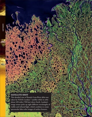 LIFTOFF!
SATELLITE SHOT
This detailed view of Russia’s Lena River delta was
taken by NASA’s Landsat 7 satellite while in orbit
about 430 miles (700 km) above Earth. Landsat’s
image sensor picks up eight different wavelengths of
visible and infrared light, which combine to create
spectacular false-color images of surface features.
 