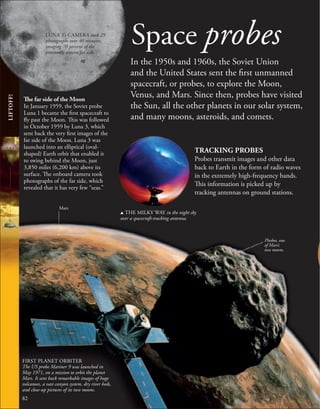 Space probes
In the 1950s and 1960s, the Soviet Union
and the United States sent the first unmanned
spacecraft, or probes, to explore the Moon,
Venus, and Mars. Since then, probes have visited
the Sun, all the other planets in our solar system,
and many moons, asteroids, and comets.
TRACKING PROBES
Probes transmit images and other data
back to Earth in the form of radio waves
in the extremely high-frequency bands.
This information is picked up by
tracking antennas on ground stations.
82
The far side of the Moon
In January 1959, the Soviet probe
Luna 1 became the first spacecraft to
fly past the Moon. This was followed
in October 1959 by Luna 3, which
sent back the very first images of the
far side of the Moon. Luna 3 was
launched into an elliptical (oval-
shaped) Earth orbit that enabled it
to swing behind the Moon, just
3,850 miles (6,200 km) above its
surface. The onboard camera took
photographs of the far side, which
revealed that it has very few “seas.”
Phobos, one
of Mars’s
two moons.
LIFTOFF!
LUNA 3’s CAMERA took 29
photographs over 40 minutes,
imaging 70 percent of the
previously unseen far side.
u THE MILKY WAY in the night sky
over a spacecraft-tracking antenna.
Mars
FIRST PLANET ORBITER
The US probe Mariner 9 was launched in
May 1971, on a mission to orbit the planet
Mars. It sent back remarkable images of huge
volcanoes, a vast canyon system, dry river beds,
and close-up pictures of its two moons.
 