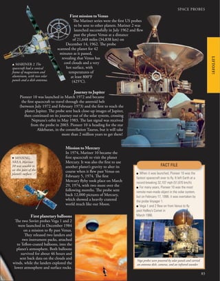 83
LIFTOFF!
SPACE PROBES
First mission to Venus
The Mariner series were the first US probes
to be sent to other planets. Mariner 2 was
launched successfully in July 1962 and flew
past the planet Venus at a distance
of 21,648 miles (34,838 km) on
December 14, 1962. The probe
scanned the planet for 42
minutes as it passed,
revealing that Venus has
cool clouds and a very
hot surface, with
temperatures of
at least 800°F
(425°C).
Mission to Mercury
In 1974, Mariner 10 became the
first spacecraft to visit the planet
Mercury. It was also the first to use
another planet’s gravity to alter its
course when it flew past Venus on
February 5, 1974. The first
Mercury flyby took place on March
29, 1974, with two more over the
following months. The probe sent
back 12,000 pictures of Mercury,
which showed a heavily cratered
world much like our Moon.
Vega probes were powered by solar panels and carried
an antenna dish, cameras, and an infrared sounder.
■ When it was launched, Pioneer 10 was the
fastest spacecraft ever to ﬂy. It left Earth at a
record-breaking 32,107 mph (51,670 km/h).
■ For many years, Pioneer 10 was the most
remote man-made object in the solar system,
but on February 17, 1998, it was overtaken by
the probe Voyager 1.
■ Vega 1 and 2 ﬂew on from Venus to ﬂy
past Halley’s Comet in
March 1986.
FACT FILE
Journey to Jupiter
Pioneer 10 was launched in March 1972 and became
the first spacecraft to travel through the asteroid belt
(between July 1972 and February 1973) and the first to reach the
planet Jupiter. The probe sent back close-up images of Jupiter,
then continued on its journey out of the solar system, crossing
Neptune’s orbit in May 1983. The last signal was received
from the probe in 2003. Pioneer 10 is heading for the star
Aldebaran, in the constellation Taurus, but it will take
more than 2 million years to get there!
First planetary balloons
The two Soviet probes Vega 1 and 2
were launched in December 1984
on a mission to fly past Venus.
They released two landers and
two instrument packs, attached
to Teflon-coated balloons, into the
planet’s atmosphere. Both balloons
survived for about 46 hours and
sent back data on the clouds and
winds, while the landers explored the
lower atmosphere and surface rocks.
u MARINER 2 The
spacecraft had a conical
frame of magnesium and
aluminum, with two solar
panels and a dish antenna.
d MISSING
AREA Mariner
10 was unable to
see this part of the
planet’s surface.
 