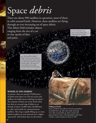 Space debris
There are about 900 satellites in operation, most of them
in orbit around Earth. However, these satellites are flying
through an ever-increasing sea of space debris.
This debris field includes objects
ranging from the size of a car
to tiny specks of dust
and paint.
WHERE IS THE DEBRIS?
At present, there are around 19,000 pieces
of debris more than 4 in (10 cm) across and
millions of smaller pieces orbiting our planet.
The majority of them are in low Earth orbit,
but there is a second ring of debris at an
altitude of about 22,000 miles (36,000 km),
an orbit used mainly by communications
satellites. This ring is rapidly filling up, so most
elderly satellites are now boosted into a higher
“graveyard” orbit before they are shut down.
84
LIFTOFF!
Falling to Earth
Pieces of debris that fall into Earth’s atmosphere
normally burn up, like man-made shooting
stars. But occasionally an object reaches the
ground almost intact. This propellant tank from
a Delta 2 rocket landed in Texas in 1997.
d OUTER RING This
consists mainly of debris from
telecommunications satellites.
. LOW EARTH ORBIT
About 70 percent of the debris is
in low Earth orbit, which extends
to 1,200 miles (2,000 km) above
Earth’s surface. The objects are
most closely spaced at high
latitudes above the polar regions.
 