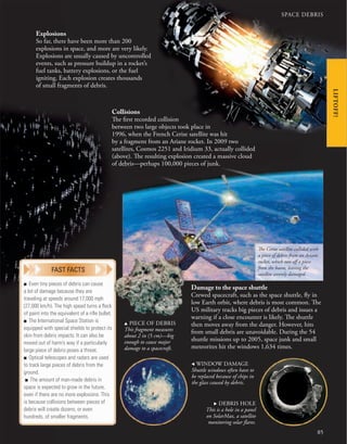 SPACE DEBRIS
85
LIFTOFF!
Collisions
The first recorded collision
between two large objects took place in
1996, when the French Cerise satellite was hit
by a fragment from an Ariane rocket. In 2009 two
satellites, Cosmos 2251 and Iridium 33, actually collided
(above). The resulting explosion created a massive cloud
of debris—perhaps 100,000 pieces of junk.
Damage to the space shuttle
Crewed spacecraft, such as the space shuttle, fly in
low Earth orbit, where debris is most common. The
US military tracks big pieces of debris and issues a
warning if a close encounter is likely. The shuttle
then moves away from the danger. However, hits
from small debris are unavoidable. During the 54
shuttle missions up to 2005, space junk and small
meteorites hit the windows 1,634 times.
u PIECE OF DEBRIS
This fragment measures
about 2 in (5 cm)—big
enough to cause major
damage to a spacecraft.
, WINDOW DAMAGE
Shuttle windows often have to
be replaced because of chips in
the glass caused by debris.
. DEBRIS HOLE
This is a hole in a panel
on SolarMax, a satellite
monitoring solar flares.
Explosions
So far, there have been more than 200
explosions in space, and more are very likely.
Explosions are usually caused by uncontrolled
events, such as pressure buildup in a rocket’s
fuel tanks, battery explosions, or the fuel
igniting. Each explosion creates thousands
of small fragments of debris.
The Cerise satellite collided with
a piece of debris from an Ariane
rocket, which tore off a piece
from the boom, leaving the
satellite severely damaged.
■ Even tiny pieces of debris can cause
a lot of damage because they are
traveling at speeds around 17,000 mph
(27,000 km/h). The high speed turns a ﬂeck
of paint into the equivalent of a riﬂe bullet.
■ The International Space Station is
equipped with special shields to protect its
skin from debris impacts. It can also be
moved out of harm’s way if a particularly
large piece of debris poses a threat.
■ Optical telescopes and radars are used
to track large pieces of debris from the
ground.
■ The amount of man-made debris in
space is expected to grow in the future,
even if there are no more explosions. This
is because collisions between pieces of
debris will create dozens, or even
hundreds, of smaller fragments.
FAST FACTS
 