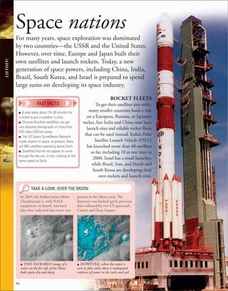 86
LIFTOFF!
Space nations
For many years, space exploration was dominated
by two countries—the USSR and the United States.
However, over time, Europe and Japan built their
own satellites and launch rockets. Today, a new
generation of space powers, including China, India,
Brazil, South Korea, and Israel is prepared to spend
large sums on developing its space industry.
ROCKET FLEETS
To get their satellites into orbit,
many smaller countries book a ride
on a European, Russian, or Japanese
rocket, but India and China now have
launch sites and reliable rocket fleets
that can be used instead. India’s Polar
Satellite Launch Vehicle (PSLV)
has launched more than 40 satellites
so far, including 10 at one time in
2008. Israel has a small launcher,
while Brazil, Iran, and North and
South Korea are developing their
own rockets and launch sites.
TAKE A LOOK: OVER THE MOON
In 2009, the Indian lunar orbiter
Chandrayaan-1, with NASA
equipment on board, sent back
data that indicated that water was
present in the Moon rock. The
discovery was backed up by previous
data collected by two US spacecraft,
Cassini and Deep Impact.
u THIS INFRARED image of a
crater on the far side of the Moon
looks quite dry and dusty.
u HOWEVER, when the crater is
seen in false color, there is widespread
evidence of water in the rocks and soil.
■ It only takes about 10–30 minutes for
a rocket to put a satellite in orbit.
■ Chinese-Brazilian satellites can get
very detailed photographs of cities from
435 miles (700 km) away.
■ The US Space Surveillance Network
tracks objects in space; at present, there
are 900 satellites operating above Earth.
■ Satellites that do not appear to move
through the sky are, in fact, orbiting at the
same speed as Earth.
FAST FACTS
 
