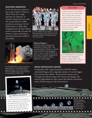87
SPACE NATIONS
LIFTOFF!
u THE THREE-MAN CREW on China’s
third manned space mission Shenzhou-7 were
treated like celebrities both before and after
their trip into space.
China’s Chang’e-1
China’s first lunar mission was
launched in October 2007. The
unmanned probe Chang’e-1, named
after the Chinese Moon goddess,
took 15 days to reach the Moon. It
then spent 16 months mapping the
lunar surface before it made a
deliberate crash-landing.
HIGH DEFINITION MOON
In September 2007, Japan launched its SELENE orbiter,
nicknamed Kaguya after a legendary princess. It was the biggest
lunar mission since Apollo. The goal of the mission was to
investigate the Moon’s origin and evolution, but Kaguya also
carried a high-definition video camera that filmed a sensational
movie of Earth rising over the lunar horizon.
MANNED MISSIONS
So far, the only new country to
put a man in space is China. In
2003, China sent a single
astronaut (or taikonaut, in
Chinese), Yang Liwei, into orbit.
The second mission in 2005
carried two astronauts. On the
third mission, in 2008, Zhai
Zhigang became the first Chinese
person to spacewalk. He spent 20
minutes in space retrieving an
experiment from the outside of
the module.
INTO ORBIT
Satellites are used for many different
things. Countries such as India, Brazil,
China, and South Korea have been
sending up rockets carrying survey
satellites that can help them monitor
the weather and pollution, look for
minerals and resources, or check on
farming or urban areas. Others carry
telecommunications or global
positioning equipment.
, THE amazing
video of Earth rising
was loaded onto
YouTube and has
been viewed by over
a million people.
WATCH THIS SPACE
The JAXA spacecraft also mapped the
Moon’s rugged terrain in 3-D and studied
its magnetic ﬁeld. The mission was a
great success and in 2009, after a year
and eight months, the orbiter had a
planned crash-landing onto the Moon.
u ENVIRONMENTAL monitoring
by the joint China-Brazil Earth
Resources Satellite (CERBS-1) has
located areas of deforestation (shown here
in pink) in the Amazon Rain forest.
d THE JAPANESE Aerospace Exploration
Agency (JAXA) is a major player in space
exploration today. It uses its own rockets to
launch its satellites and spacecraft. SELENE
was launched by its H-IIA rocket.
 