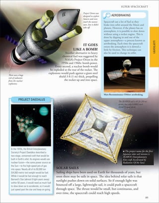 SUPER SPACECRAFT
89
There was a huge
risk of radiation
from the nuclear
explosions.
IT GOES
LIKE A BOMB!
Another alternative to heavy
chemical fuel was suggested by
NASA’s Project Orion in the
1950s and 1960s: bomb power.
Every second, a nuclear bomb would
be exploded at the rear of the rocket. The
explosions would push against a giant steel
shield 3 ft (1 m) thick, propelling
the rocket up and into space.
PROJECT DAEDALUS
In the 1970s, the British Interplanetary
Society’s Project Daedalus described a
two-stage, unmanned craft that would be
built in Earth’s orbit. Its engines would use
nuclear fusion—the same power source as
the Sun—to ﬁre high-speed jets of gas
into space. Nearly all of its 60,000 ton
(54,000 metric ton) weight would be fuel.
While it would be fast enough to reach
Barnard’s Star (almost 6 light-years away)
within 50 years, it would need as much fuel
to slow down as to accelerate, so it would
just speed past the star and keep on going.
Project Orion was
designed to explore
Saturn and even
reach the nearest
stars, but it didn’t
take off.
Mars Reconnaissance Orbiter aerobraking.
Spacecraft use a lot of fuel as they
brake into orbit around the Moon and
planets. However, if the planet has an
atmosphere, it is possible to slow down
without using a rocket engine. This is
done by dipping in and out of the
upper atmosphere—a process known as
aerobraking. Each time the spacecraft
enters the atmosphere it is slowed a
little by friction. This technique can
also be used to change its orbit.
AEROBRAKING
SOLAR SAILS
Sailing ships have been used on Earth for thousands of years, but
soon there may be sails in space. The idea behind solar sails is that
sunlight pushes down on solid surfaces. So if enough light was
bounced off a large, lightweight sail, it could push a spacecraft
through space. The thrust would be small, but continuous, and
over time, the spacecraft could reach high speeds.
The IKAROS sail is 65 ft (20 m)
across, but only 0.0003 inch
(0.0075 mm) thick.
, The project name for the first
Japanese solar sail mission is
IKAROS (Interplanetary
Kite-craft Accelerated by
Radiation Of the Sun).
LIFTOFF!
 