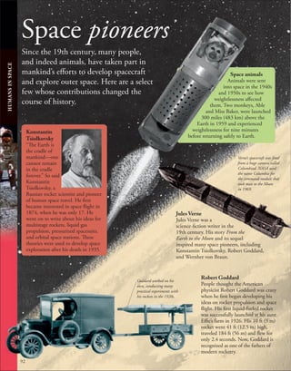 Space pioneers
Since the 19th century, many people,
and indeed animals, have taken part in
mankind’s efforts to develop spacecraft
and explore outer space. Here are a select
few whose contributions changed the
course of history.
92
Konstantin
Tsiolkovsky
“The Earth is
the cradle of
mankind—one
cannot remain
in the cradle
forever.” So said
Konstantin
Tsiolkovsky, a
Russian rocket scientist and pioneer
of human space travel. He first
became interested in space flight in
1874, when he was only 17. He
went on to write about his ideas for
multistage rockets, liquid gas
propulsion, pressurized spacesuits,
and orbital space stations. These
theories were used to develop space
exploration after his death in 1935.
Robert Goddard
People thought the American
physicist Robert Goddard was crazy
when he first began developing his
ideas on rocket propulsion and space
flight. His first liquid-fueled rocket
was successfully launched at his aunt
Effie’s farm in 1926. His 10 ft (3 m)
rocket went 41 ft (12.5 m) high,
traveled 184 ft (56 m) and flew for
only 2.4 seconds. Now, Goddard is
recognized as one of the fathers of
modern rocketry.
Space animals
Animals were sent
into space in the 1940s
and 1950s to see how
weightlessness affected
them. Two monkeys, Able
and Miss Baker, were launched
300 miles (483 km) above the
Earth in 1959 and experienced
weightlessness for nine minutes
before returning safely to Earth.
Goddard worked on his
own, conducting many
practical experiments with
his rockets in the 1920s.
Verne’s spacecraft was fired
from a huge cannon called
Columbiad. NASA used
the name Columbia for
the command module that
took man to the Moon
in 1969.
Jules Verne
Jules Verne was a
science-fiction writer in the
19th century. His story From the
Earth to the Moon and its sequel
inspired many space pioneers, including
Konstantin Tsiolkovsky, Robert Goddard,
and Wernher von Braun.
HUMANS
IN
SPACE
 