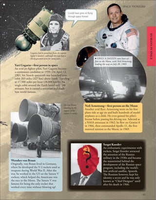 SPACE PIONEERS
93
Yuri Gagarin—first person in space
An avid jet-fighter pilot, Yuri Gagarin became
a cosmonaut candidate in 1959. On April 12,
1961, his Vostok spacecraft was launched into
orbit 203 miles (327 km) above Earth. Traveling
at 17,500 miles per hour (28,000 km/h), his
single orbit around the Earth lasted only 108
minutes, but it caused a sensation and made
him world famous.
Wernher von Braun
Originally, von Braun lived in Germany,
where he developed the V-2 rockets used as
weapons during World War II. After the
war, he worked in the US on the Saturn V
rockets, which helped the Americans win
the race to the Moon. The Saturn V was
famous for being the only rocket that
worked every time without blowing up!
Sergei Korolev
An enthusiastic experimenter with
rockets, Sergei Korolev attracted
the attention of the Russian
military in the 1930s and became
the mastermind behind the
development of the Russian space
program, including the world’s
first artificial satellite, Sputnik.
The Russians however, kept his
identity a secret and he was only
known as “Chief Designer” until
after his death in 1966.
Neil Armstrong—first person on the Moon
Another avid flyer, Armstrong went on his first
plane ride at age six and built hundreds of model
airplanes as a child. He even gained his pilot’s
license before passing his driving test. Selected as
a NASA astronaut in 1962, he flew on Gemini 8
in 1966, then commanded Apollo 11, the first
manned mission to the Moon, in 1969.
d ONLY A DOZEN men have set
foot on the Moon, with Neil Armstrong
leading the way on July 20, 1969.
Dr. von Braun
standing by the
engines of the
Saturn V rocket.
Gagarin had to parachute from the capsule
before it landed—although this was kept a
closely guarded secret for many years.
I could have gone on ﬂying
through space forever.
HUMANS
IN
SPACE
 