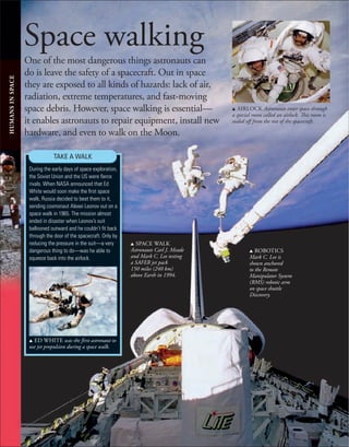 Space walking
One of the most dangerous things astronauts can
do is leave the safety of a spacecraft. Out in space
they are exposed to all kinds of hazards: lack of air,
radiation, extreme temperatures, and fast-moving
space debris. However, space walking is essential—
it enables astronauts to repair equipment, install new
hardware, and even to walk on the Moon.
HUMANS
IN
SPACE
u AIRLOCK Astronauts enter space through
a special room called an airlock. This room is
sealed off from the rest of the spacecraft.
u ED WHITE was the first astronaut to
use jet propulsion during a space walk.
TAKE A WALK
During the early days of space exploration,
the Soviet Union and the US were ﬁerce
rivals. When NASA announced that Ed
White would soon make the ﬁrst space
walk, Russia decided to beat them to it,
sending cosmonaut Alexei Leonov out on a
space walk in 1965. The mission almost
ended in disaster when Leonov’s suit
ballooned outward and he couldn’t ﬁt back
through the door of the spacecraft. Only by
reducing the pressure in the suit—a very
dangerous thing to do—was he able to
squeeze back into the airlock.
u SPACE WALK
Astronauts Carl J. Meade
and Mark C. Lee testing
a SAFER jet pack
150 miles (240 km)
above Earth in 1994.
u ROBOTICS
Mark C. Lee is
shown anchored
to the Remote
Manipulator System
(RMS) robotic arm
on space shuttle
Discovery.
 