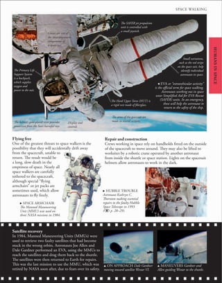 HUMANS
IN
SPACE
Flying free
One of the greatest threats to space walkers is the
possibility that they will accidentally drift away
from the spacecraft, unable to
return. The result would be
a long, slow death in the
emptiness of space. Nearly all
space walkers are carefully
tethered to the spacecraft,
although special “flying
armchairs” or jet packs are
sometimes used, which allow
astronauts to fly freely.
Satellite recovery
In 1984, Manned Maneuvering Units (MMUs) were
used to retrieve two faulty satellites that had become
stuck in the wrong orbits. Astronauts Joe Allen and
Dale Gardner performed an EVA, using the MMUs to
reach the satellites and drag them back to the shuttle.
The satellites were then returned to Earth for repairs.
This was the last mission to use the MMU, which was
retired by NASA soon after, due to fears over its safety.
u ON APPROACH Dale Gardner
moving toward satellite Westar VI.
u MANEUVERS Gardner and
Allen guiding Westar to the shuttle.
Repair and construction
Crews working in space rely on handholds fitted on the outside
of the spacecraft to move around. They may also be lifted to
worksites by a robotic crane operated by another astronaut
from inside the shuttle or space station. Lights on the spacesuit
helmets allow astronauts to work in the dark.
. SPACE ARMCHAIR
The Manned Maneuvering
Unit (MMU) was used on
three NASA missions in 1984.
. HUBBLE TROUBLE
Astronaut Kathryn C.
Thornton making essential
repairs to the faulty Hubble
Space Telescope in 1993
( p. 28–29).
The arms of the spacesuit are
made in several sections.
Small variations,
such as the red stripe
on the space suit, help
identify individual
astronauts in space.
The Hard Upper Torso (HUT) is
a rigid vest made of fiberglass.
Gloves are one of
the most important
components of
a space suit.
The helmet’s gold-plated visor provides
protection from the Sun’s harmful rays.
Display and
controls
The Primary Life
Support System
is a backpack,
which supplies
oxygen and
power to the suit.
The SAFER jet propulsion
unit is controlled with
a small joystick.
, EVA or “extravehicular activity”
is the official term for space walking.
Astronauts working out in space
wear Simplified Aid for EVA Rescue
(SAFER) units. In an emergency,
these will help the astronaut to
return to the safety of the ship.
SPACE WALKING
 