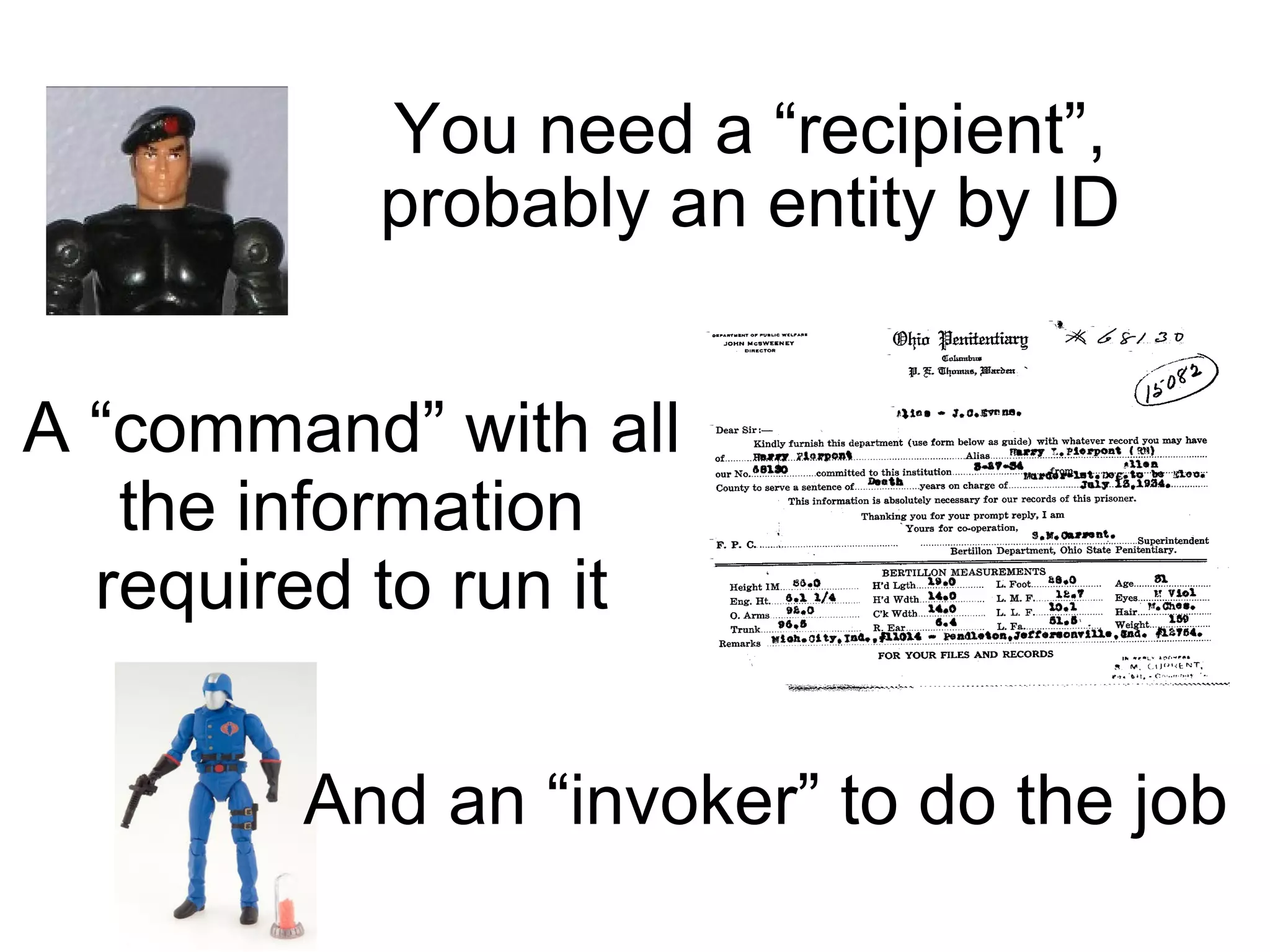 You need a “recipient”, probably an entity by ID A “command” with all the information required to run it And an “invoker” to do the job 