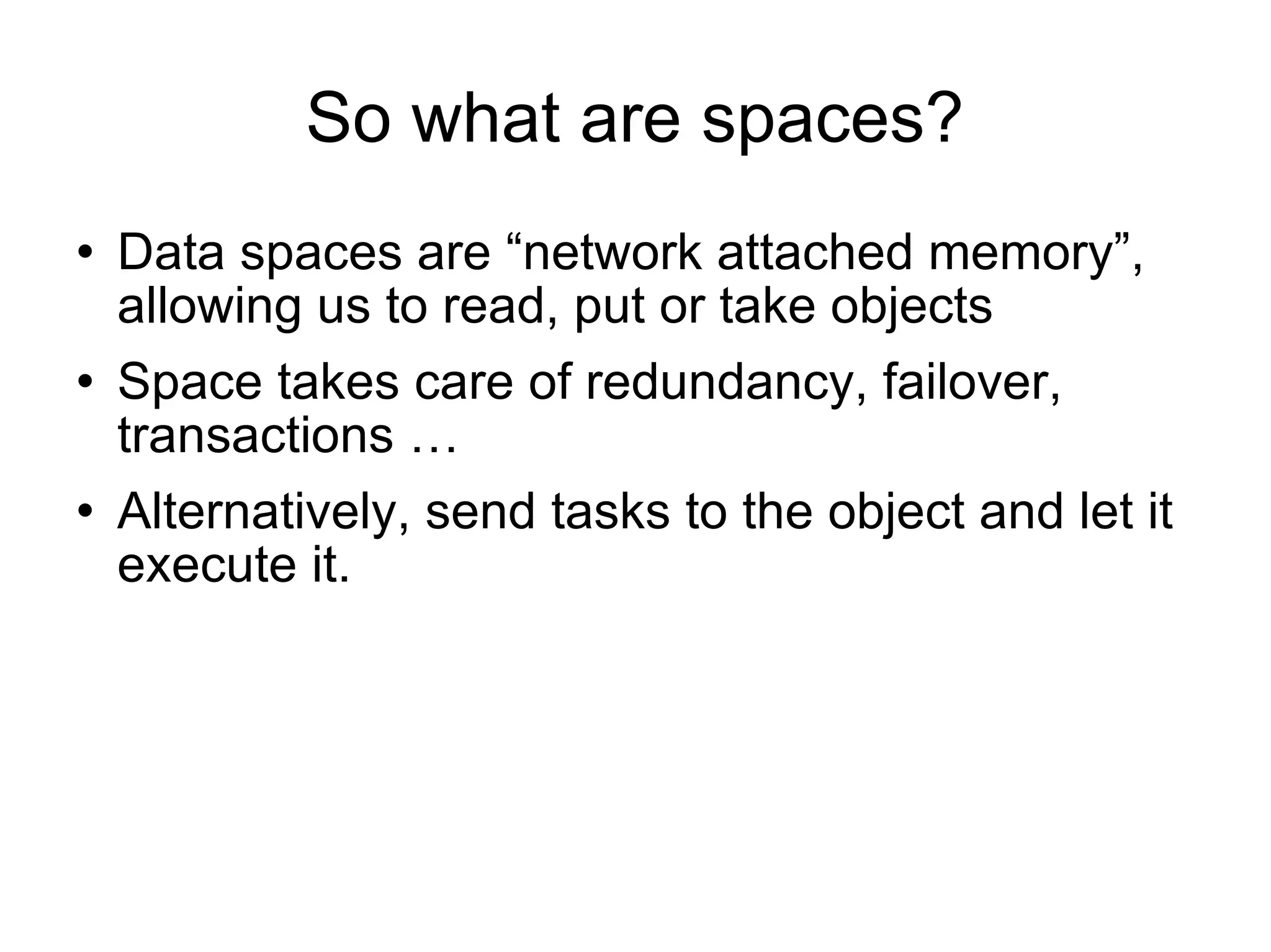 So what are spaces? Data spaces are “network attached memory”, allowing us to read, put or take objects Space takes care of redundancy, failover, transactions … Alternatively, send tasks to the object and let it execute it. 