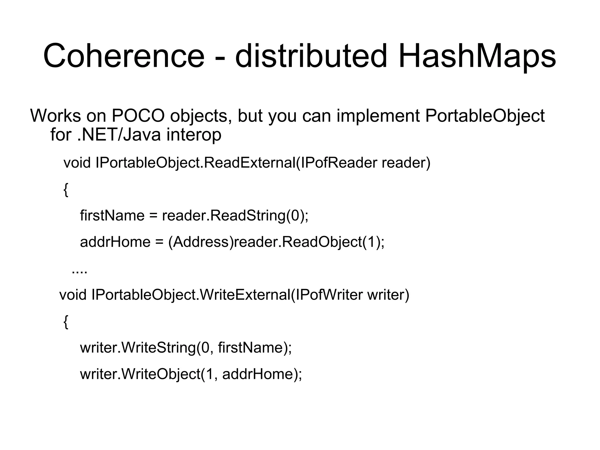 Coherence - distributed HashMaps Works on POCO objects, but you can implement PortableObject for .NET/Java interop void IPortableObject.ReadExternal(IPofReader reader) { firstName = reader.ReadString(0); addrHome = (Address)reader.ReadObject(1);   ....  void IPortableObject.WriteExternal(IPofWriter writer) { writer.WriteString(0, firstName); writer.WriteObject(1, addrHome); 