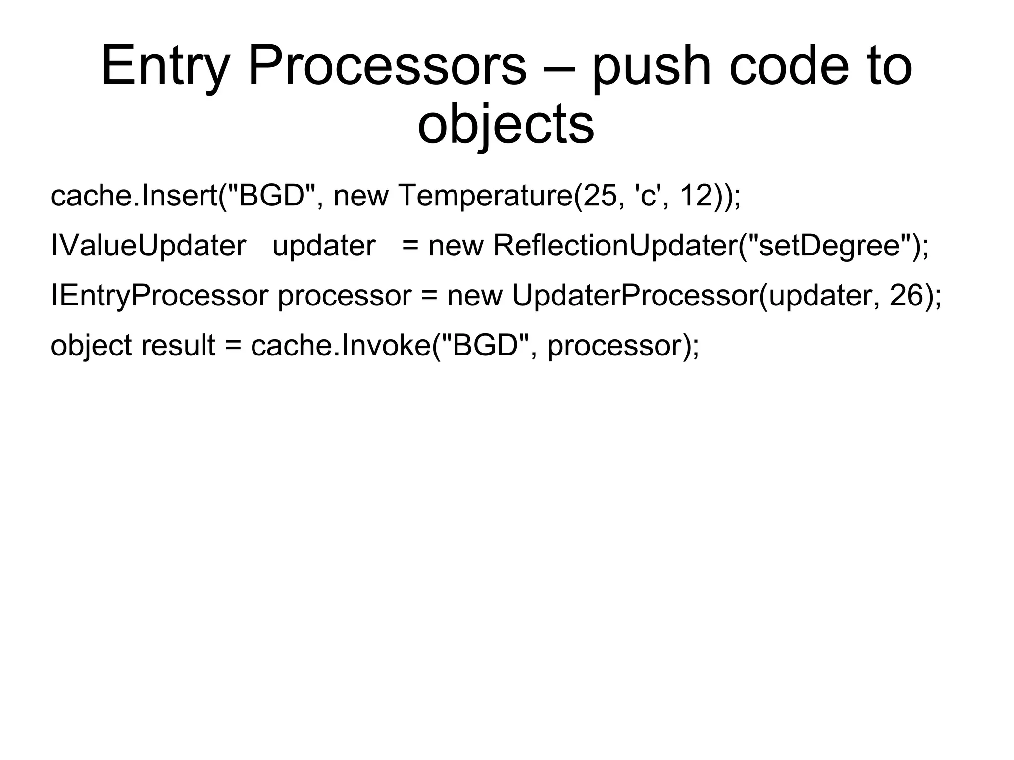 Entry Processors – push code to objects cache.Insert(&quot;BGD&quot;, new Temperature(25, 'c', 12)); IValueUpdater  updater  = new ReflectionUpdater(&quot;setDegree&quot;); IEntryProcessor processor = new UpdaterProcessor(updater, 26); object result = cache.Invoke(&quot;BGD&quot;, processor); 