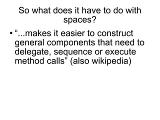So what does it have to do with spaces? “ ...makes it easier to construct general components that need to delegate, sequence or execute method calls” (also wikipedia)  
