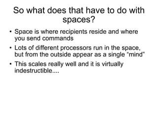 So what does that have to do with spaces? Space is where recipients reside and where you send commands Lots of different processors run in the space, but from the outside appear as a single “mind”  This scales really well and it is virtually indestructible.... 