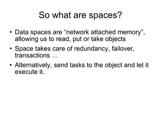So what are spaces? Data spaces are “network attached memory”, allowing us to read, put or take objects Space takes care of redundancy, failover, transactions … Alternatively, send tasks to the object and let it execute it. 