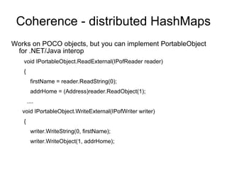 Coherence - distributed HashMaps Works on POCO objects, but you can implement PortableObject for .NET/Java interop void IPortableObject.ReadExternal(IPofReader reader) { firstName = reader.ReadString(0); addrHome = (Address)reader.ReadObject(1);   ....  void IPortableObject.WriteExternal(IPofWriter writer) { writer.WriteString(0, firstName); writer.WriteObject(1, addrHome); 