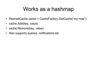 Works as a hashmap INamedCache cache = CacheFactory.GetCache(“my map”); cache.Add(key, value) cache.Remove(key, value) Also supports queries, notifications etc  