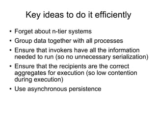 Key ideas to do it efficiently Forget about n-tier systems Group data together with all processes Ensure that invokers have all the information needed to run (so no unnecessary serialization)‏ Ensure that the recipients are the correct aggregates for execution (so low contention during execution)‏ Use asynchronous persistence 
