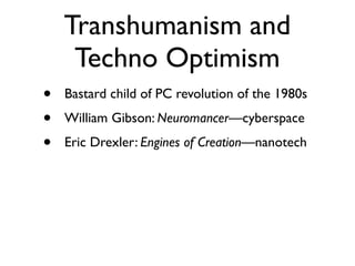 Transhumanism and
     Techno Optimism
•   Bastard child of PC revolution of the 1980s
•   William Gibson: Neuromancer—cyberspace
•   Eric Drexler: Engines of Creation—nanotech
 