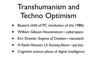Transhumanism and
     Techno Optimism
•   Bastard child of PC revolution of the 1980s
•   William Gibson: Neuromancer—cyberspace
•   Eric Drexler: Engines of Creation—nanotech
•   H Keith Henson: L5 Society, Alcor—parties
•   Cognitive science phase of digital intelligence
 