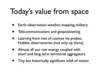Today’s value from space
•   Earth observation: weather, mapping, military
•   Telecommunications and geopositioning
•   Learning from rest of cosmos via probes,
    Hubble, observatories (not only up there)
•   Almost all our raw energy coupled with
    short and long term terrestrial aggregators
•   Tiny but historically signiﬁcant infall of matter
 
