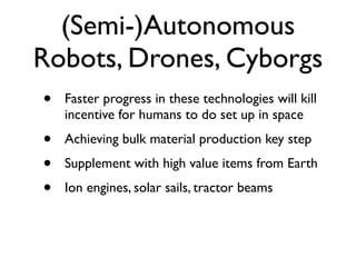 (Semi-)Autonomous
Robots, Drones, Cyborgs
•   Faster progress in these technologies will kill
    incentive for humans to do set up in space
•   Achieving bulk material production key step
•   Supplement with high value items from Earth
•   Ion engines, solar sails, tractor beams
 