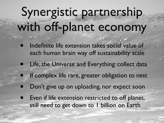 Synergistic partnership
with off-planet economy
•   Indeﬁnite life extension takes social value of
    each human brain way off sustainability scale
•   Life, the Universe and Everything: collect data
•   If complex life rare, greater obligation to nest
•   Don’t give up on uploading, nor expect soon
•   Even if life extension restricted to off planet,
    still need to get down to 1 billion on Earth
 
