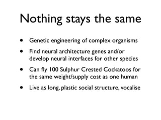 Nothing stays the same
•   Genetic engineering of complex organisms
•   Find neural architecture genes and/or
    develop neural interfaces for other species
•   Can ﬂy 100 Sulphur Crested Cockatoos for
    the same weight/supply cost as one human
•   Live as long, plastic social structure, vocalise
 