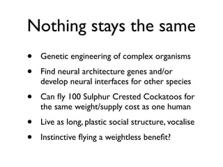 Nothing stays the same
•   Genetic engineering of complex organisms
•   Find neural architecture genes and/or
    develop neural interfaces for other species
•   Can ﬂy 100 Sulphur Crested Cockatoos for
    the same weight/supply cost as one human
•   Live as long, plastic social structure, vocalise
•   Instinctive ﬂying a weightless beneﬁt?
 