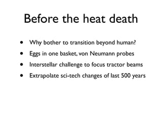Before the heat death
•    Why bother to transition beyond human?
•    Eggs in one basket, von Neumann probes
•    Interstellar challenge to focus tractor beams
•    Extrapolate sci-tech changes of last 500 years
 